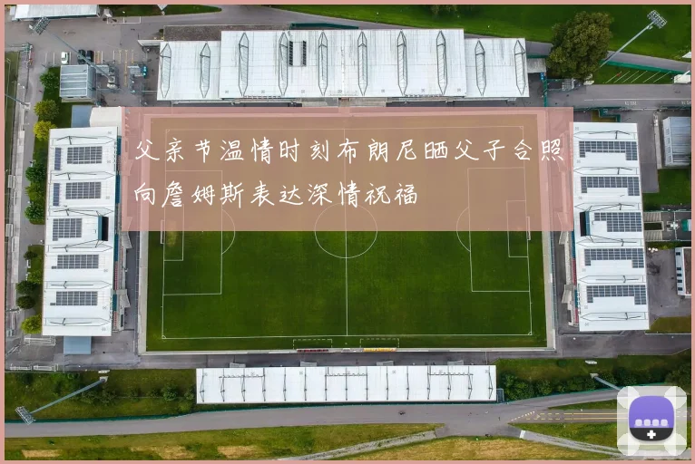 父亲节温情时刻布朗尼晒父子合照向詹姆斯表达深情祝福