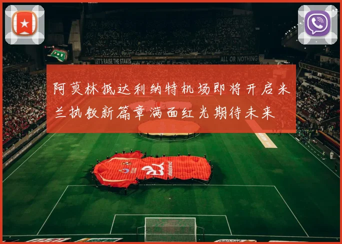 阿莫林抵达利纳特机场即将开启米兰执教新篇章满面红光期待未来