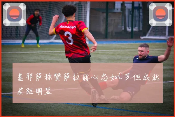 基耶萨称赞萨拉赫心态如C罗但成就差距明显