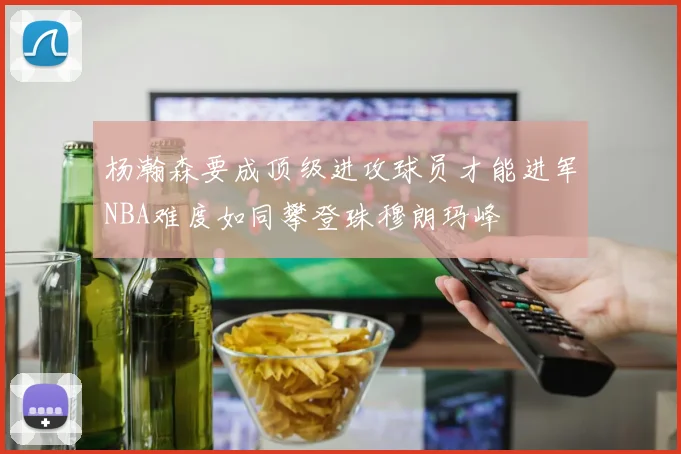 杨瀚森要成顶级进攻球员才能进军NBA难度如同攀登珠穆朗玛峰