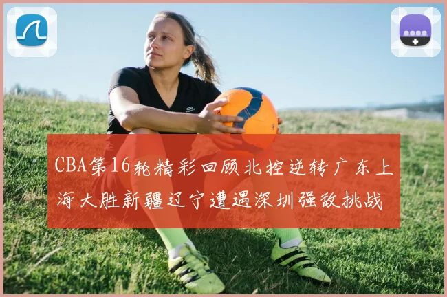 CBA第16轮精彩回顾北控逆转广东上海大胜新疆辽宁遭遇深圳强敌挑战