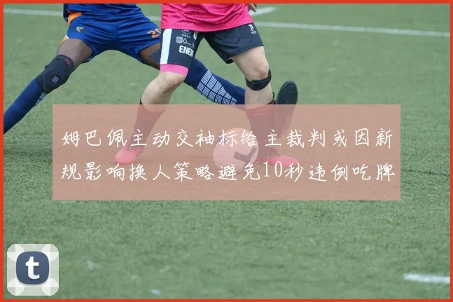 姆巴佩主动交袖标给主裁判或因新规影响换人策略避免10秒违例吃牌