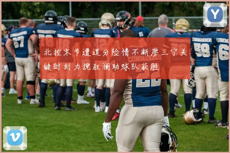 北控末节遭追分险情不断廖三宁关键时刻力挽狂澜助球队获胜