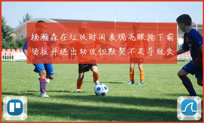 杨瀚森在垃圾时间表现亮眼抢下前场板并送出助攻但默契不足导致失误
