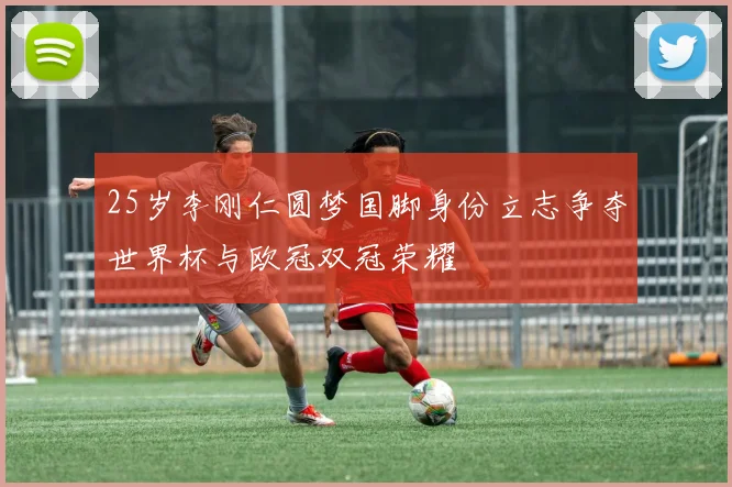25岁李刚仁圆梦国脚身份立志争夺世界杯与欧冠双冠荣耀