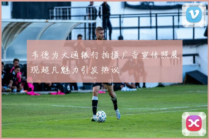 韦德为大通银行拍摄广告宣传照展现超凡魅力引发热议