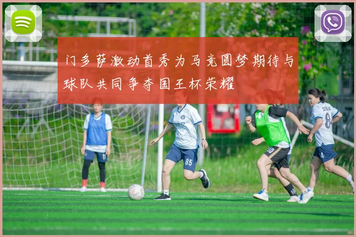 门多萨激动首秀为马竞圆梦期待与球队共同争夺国王杯荣耀