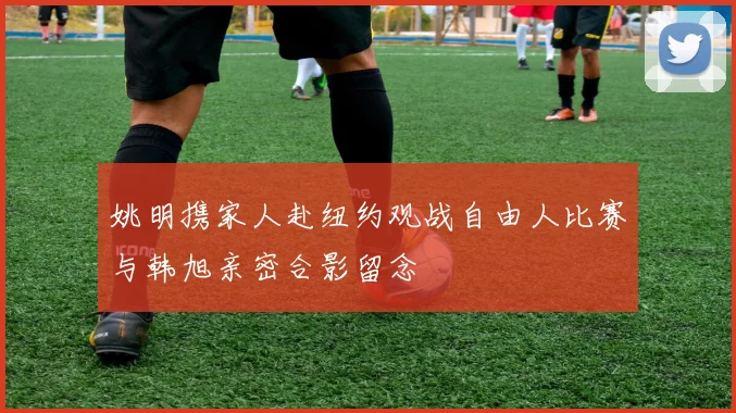 姚明携家人赴纽约观战自由人比赛与韩旭亲密合影留念