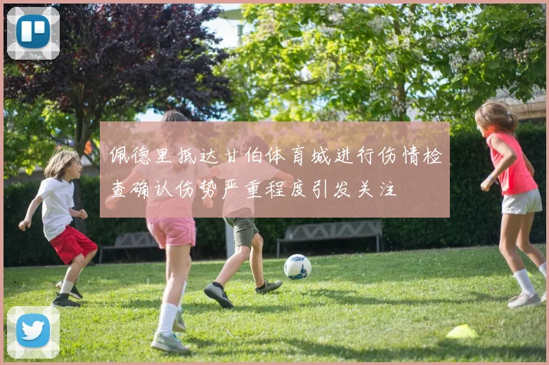 佩德里抵达甘伯体育城进行伤情检查确认伤势严重程度引发关注