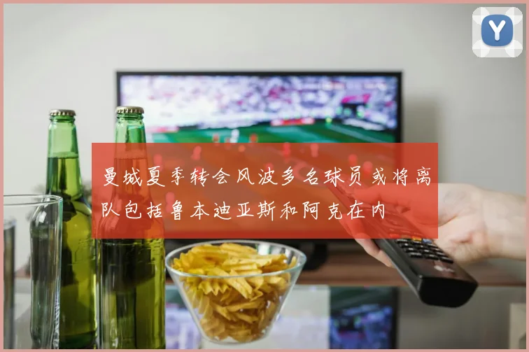 曼城夏季转会风波多名球员或将离队包括鲁本迪亚斯和阿克在内