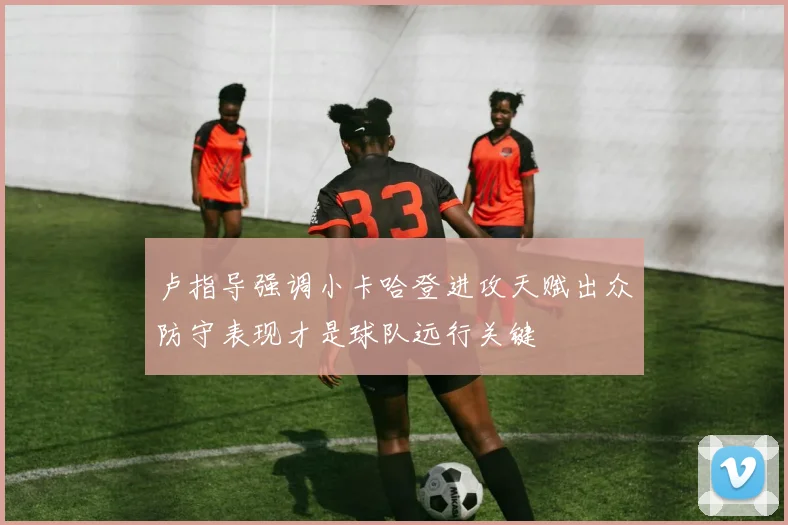 卢指导强调小卡哈登进攻天赋出众防守表现才是球队远行关键