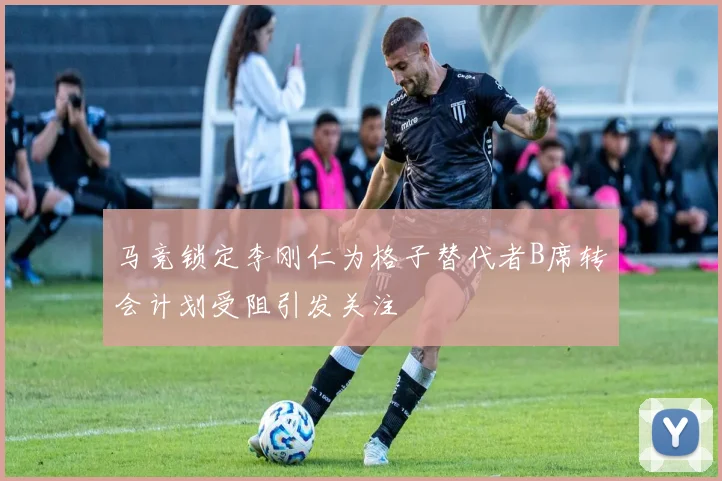 马竞锁定李刚仁为格子替代者B席转会计划受阻引发关注