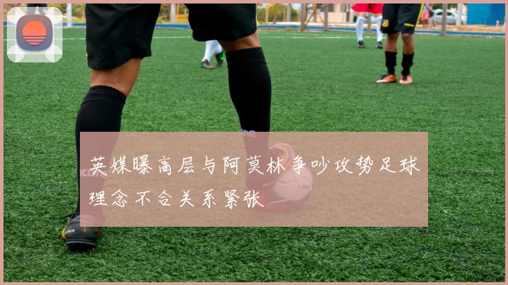 英媒曝高层与阿莫林争吵攻势足球理念不合关系紧张