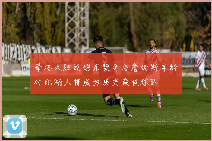 蒂格大胆设想东契奇与詹姆斯年龄对比湖人将成为历史最佳球队