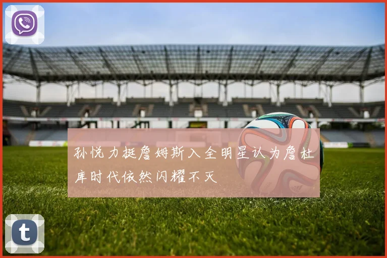 孙悦力挺詹姆斯入全明星认为詹杜库时代依然闪耀不灭